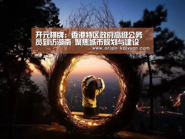 开元棋牌:香港特区政府高级公务员到访湖南 聚焦城市规划与建设(图1) 开元